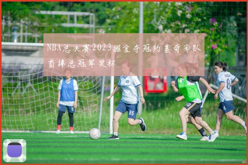 NBA总决赛2023掘金夺冠约基奇率队首捧总冠军奖杯