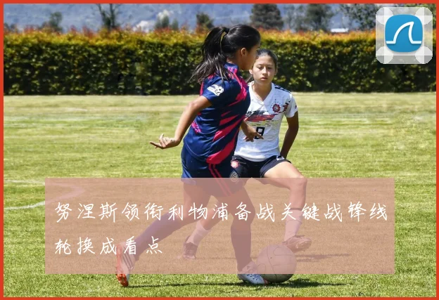努涅斯领衔利物浦备战关键战锋线轮换成看点