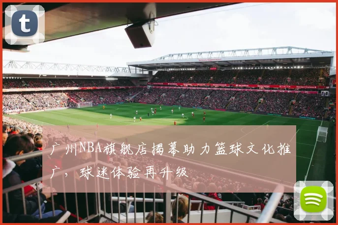 广州NBA旗舰店揭幕助力篮球文化推广，球迷体验再升级