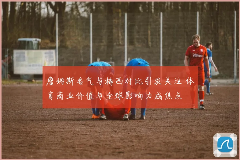 詹姆斯名气与梅西对比引发关注 体育商业价值与全球影响力成焦点