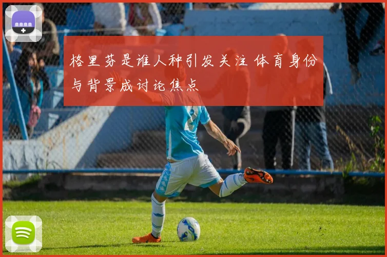 格里芬是谁人种引发关注 体育身份与背景成讨论焦点