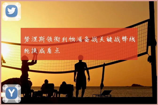 努涅斯领衔利物浦备战关键战锋线轮换成看点