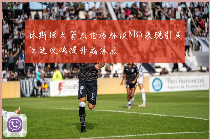 休斯顿火箭杰伦格林谈NBA表现引关注进攻端提升成焦点