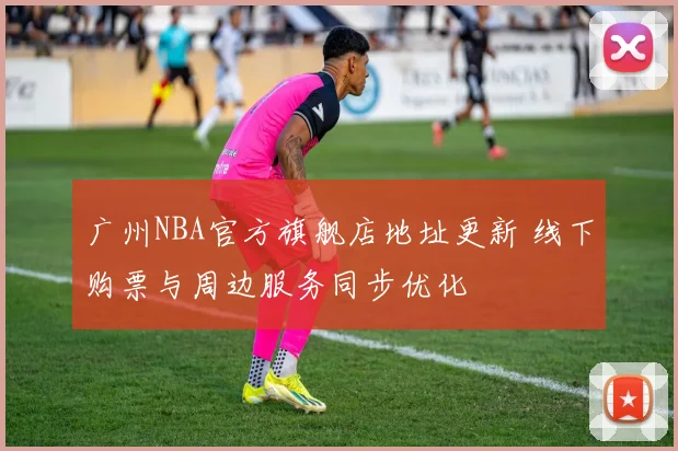 广州NBA官方旗舰店地址更新 线下购票与周边服务同步优化