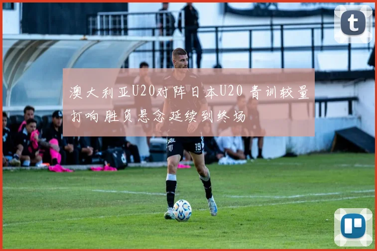 澳大利亚U20对阵日本U20 青训较量打响 胜负悬念延续到终场