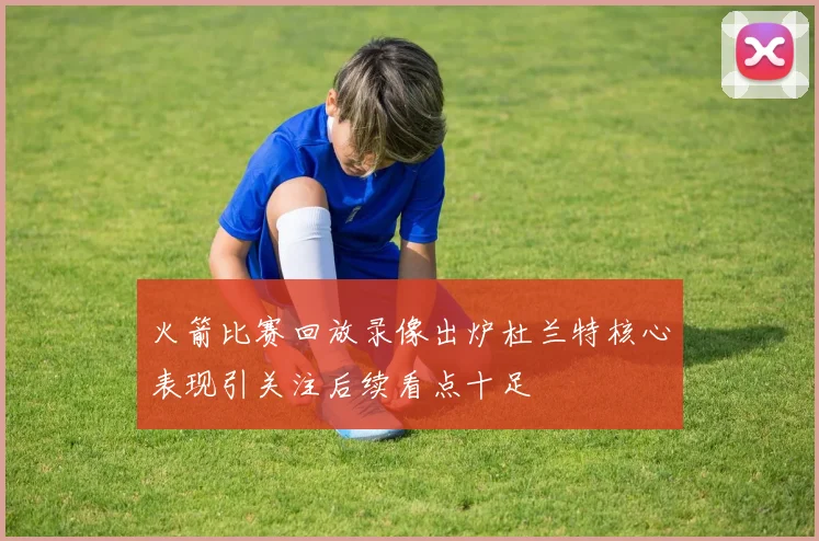火箭比赛回放录像出炉杜兰特核心表现引关注后续看点十足