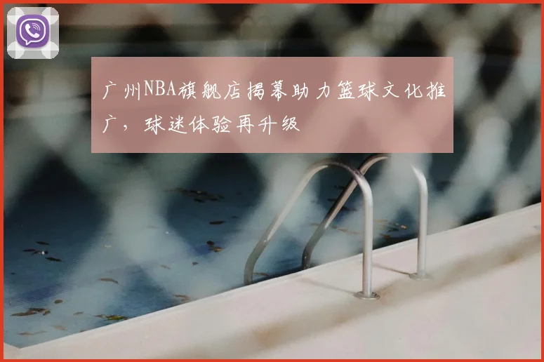 广州NBA旗舰店揭幕助力篮球文化推广，球迷体验再升级