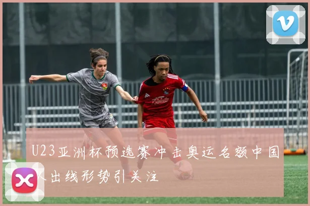 U23亚洲杯预选赛冲击奥运名额中国队出线形势引关注