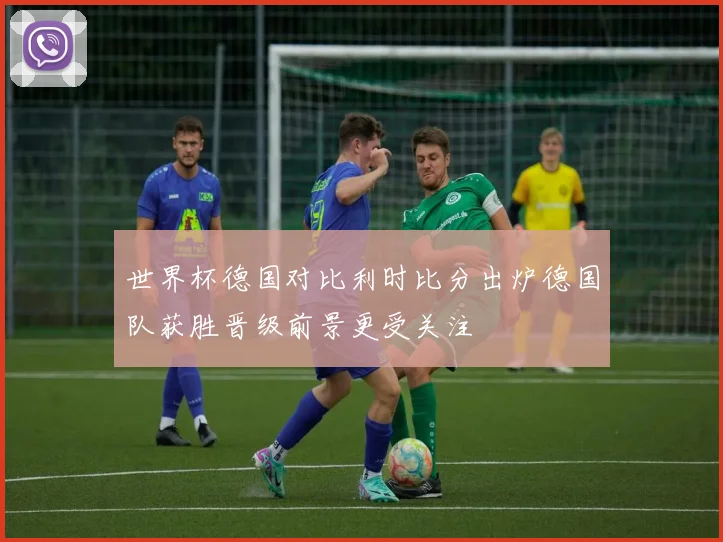 世界杯德国对比利时比分出炉德国队获胜晋级前景更受关注