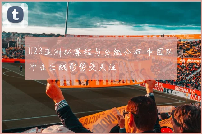 U23亚洲杯赛程与分组公布 中国队冲击出线形势受关注