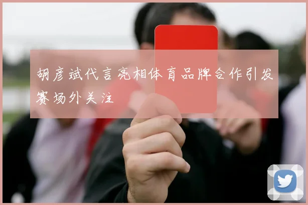 胡彦斌代言亮相体育品牌合作引发赛场外关注