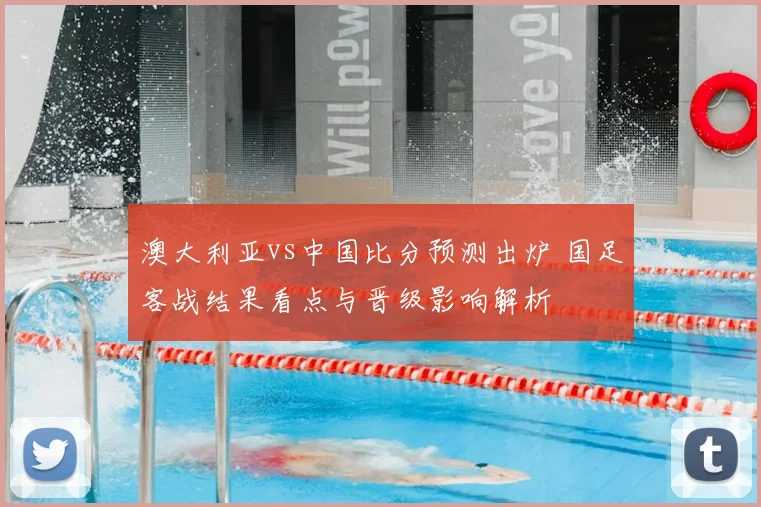 澳大利亚vs中国比分预测出炉 国足客战结果看点与晋级影响解析