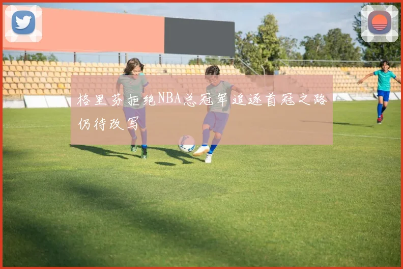 格里芬拒绝NBA总冠军追逐首冠之路仍待改写