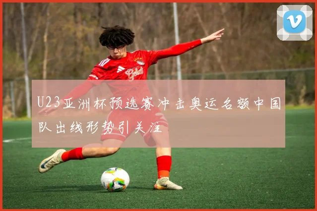 U23亚洲杯预选赛冲击奥运名额中国队出线形势引关注