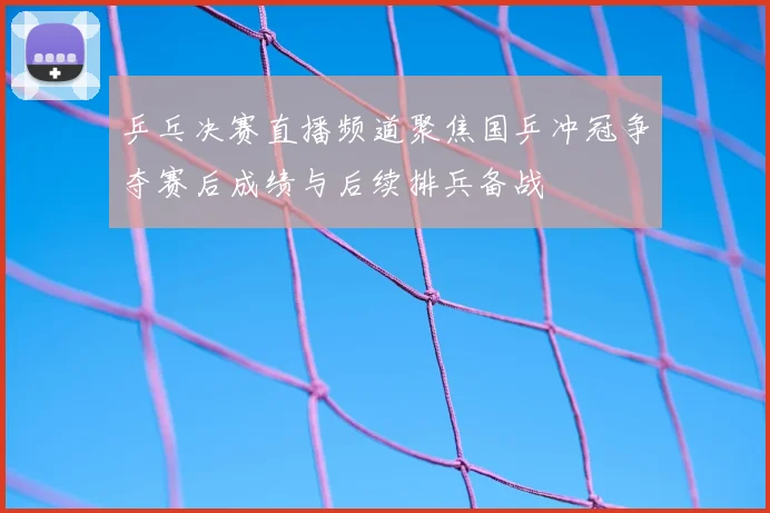 乒乓决赛直播频道聚焦国乒冲冠争夺赛后成绩与后续排兵备战