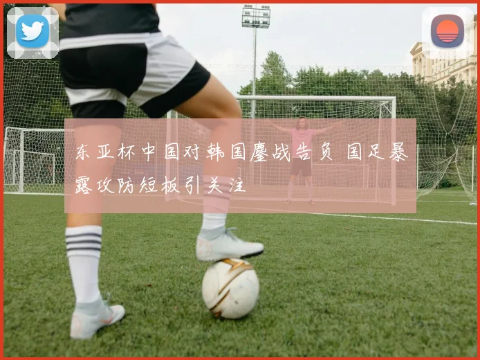 东亚杯中国对韩国鏖战告负 国足暴露攻防短板引关注