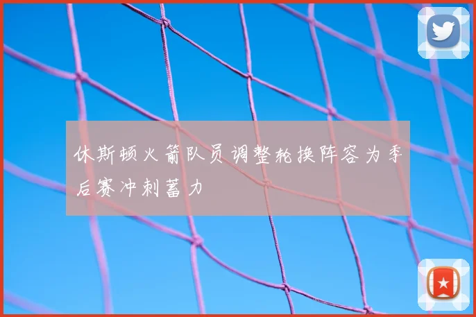 休斯顿火箭队员调整轮换阵容为季后赛冲刺蓄力
