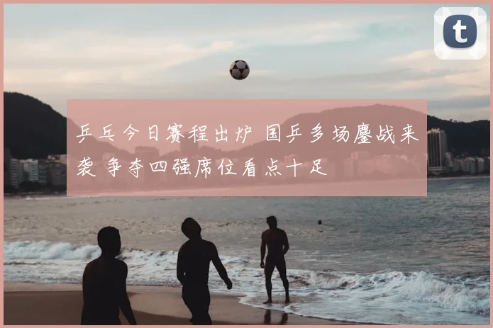 乒乓今日赛程出炉 国乒多场鏖战来袭 争夺四强席位看点十足