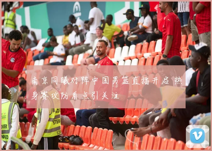 南京同曦对阵中国男篮直播开启 热身赛攻防看点引关注