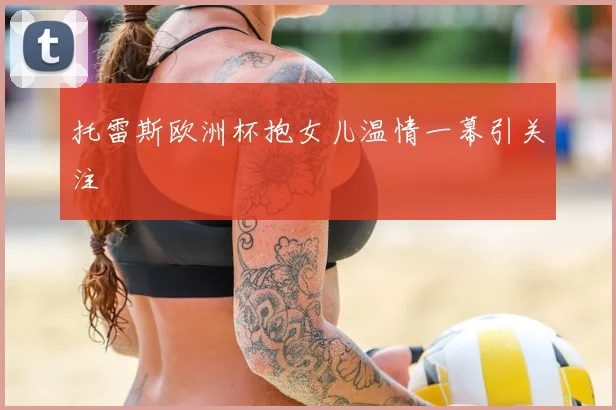 托雷斯欧洲杯抱女儿温情一幕引关注