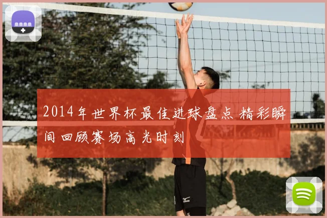 2014年世界杯最佳进球盘点 精彩瞬间回顾赛场高光时刻